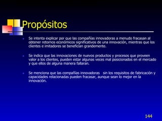 Ganando de la innovación tecnológica.




  Propósitos
      Se intenta explicar por que las compañías innovadoras a menudo fracasan al
       obtener retornos económicos significativos de una innovación, mientras que los
       clientes e imitadores se benefician grandemente.

      Se indica que las innovaciones de nuevos productos y procesos que proveen
       valor a los clientes, pueden estar algunas veces mal posicionados en el mercado
       y que ellos de alguna manera fallaran.

      Se menciona que las compañías innovadoras sin los requisitos de fabricación y
       capacidades relacionadas pueden fracasar, aunque sean lo mejor en la
       innovación.




                                                                               144
 