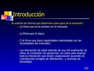 Introducción
   Se analizan los factores que determinan quien gana de la innovación :
            La firma que es la primera en el mercado,

            La firma que le sigue,

            O la firma que tiene capacidades relacionadas con las
             necesidades del innovador.

            Las interacción de estas además de una útil explicación de
             cómo se comparten las ganancias, así como para explicar
             toda la interacción que existe: especulación acuerdos de
             coproducción arreglos de distribución , y licencias de
             tecnología.

                                                                        145
 