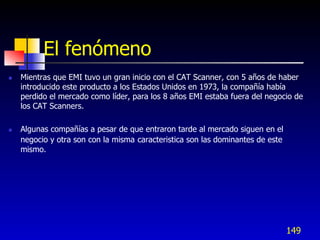 El fenómeno
   Mientras que EMI tuvo un gran inicio con el CAT Scanner, con 5 años de haber
    introducido este producto a los Estados Unidos en 1973, la compañía había
    perdido el mercado como líder, para los 8 años EMI estaba fuera del negocio de
    los CAT Scanners.

   Algunas compañías a pesar de que entraron tarde al mercado siguen en el
    negocio y otra son con la misma caracteristica son las dominantes de este
    mismo.




                                                                                149
 