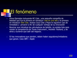 El fenómeno
   Otros Ejemplos incluyendo RC Cola , una pequeña compañía de
    bebidas que fue la primera en introducir cola en una lata y la primera
    en introducir Diet Cola. Ambos Coca Cola y Pepsi le siguieron casi de
    inmediato y privaron a RC de cualquier ventaja de su innovación
   Bowmar que introdujo las calculadoras de bolsillo, no estaba lista para
    resistir la competencia de Texas Instrument , Hewlett- Packard, y de
    otros y tuvieron que salir del negocio.

   Si hay innovadores que pierden, deben haber seguidores/imitadores
    que ganan. Caso IBM – Apple




                                                                          150
 