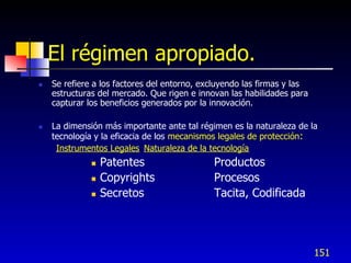 El régimen apropiado.
   Se refiere a los factores del entorno, excluyendo las firmas y las
    estructuras del mercado. Que rigen e innovan las habilidades para
    capturar los beneficios generados por la innovación.

   La dimensión más importante ante tal régimen es la naturaleza de la
    tecnología y la eficacia de los mecanismos legales de protección:
     Instrumentos Legales Naturaleza de la tecnología
                 Patentes                   Productos
                 Copyrights                 Procesos
                 Secretos                   Tacita, Codificada




                                                                         151
 