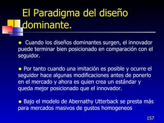 El Paradigma del diseño
    dominante.
  Cuando los diseños dominantes surgen, el innovador
puede terminar bien posicionado en comparación con el
seguidor.

 Por tanto cuando una imitación es posible y ocurre el
seguidor hace algunas modificaciones antes de ponerlo
en el mercado y ahora es quien crea un estándar y
queda mejor posicionado que el innovador.

 Bajo el modelo de Abernathy Utterback se presta más
para mercados masivos de gustos homogeneos
                                                    157
 