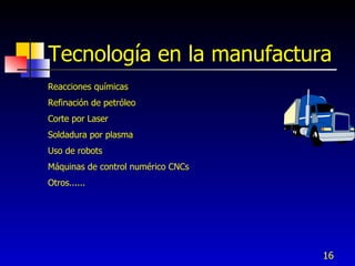 Tecnología en la manufactura
Reacciones químicas
Refinación de petróleo
Corte por Laser
Soldadura por plasma
Uso de robots
Máquinas de control numérico CNCs
Otros......




                                    16
 