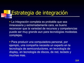 Estrategia de integración
 La integración completa es probable que sea
innecesaria y extremadamente cara, es bueno
reconocer que la variedad de recursos y competencias
puede ser muy grande aun para tecnologías modestas
complejas.

 Para producir una computadora personal, por
ejemplo, una compañía necesita un experto en la
tecnología de semiconductores, en tecnología de
display, en tecnología de discos, de red, teclado y
muchas mas.
                                                      164
 