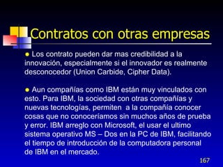 Contratos con otras empresas
 Los contrato pueden dar mas credibilidad a la
innovación, especialmente si el innovador es realmente
desconocedor (Union Carbide, Cipher Data).

  Aun compañías como IBM están muy vinculados con
esto. Para IBM, la sociedad con otras compañías y
nuevas tecnologías, permiten a la compañía conocer
cosas que no conoceríamos sin muchos años de prueba
y error. IBM arreglo con Microsoft, el usar el ultimo
sistema operativo MS – Dos en la PC de IBM, facilitando
el tiempo de introducción de la computadora personal
de IBM en el mercado.
                                                   167
 
