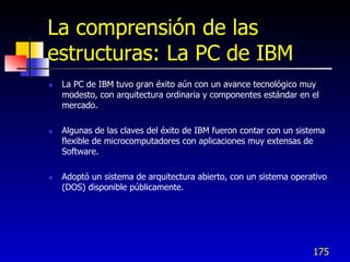 La comprensión de las
estructuras: La PC de IBM
   La PC de IBM tuvo gran éxito aún con un avance tecnológico muy
    modesto, con arquitectura ordinaria y componentes estándar en el
    mercado.

   Algunas de las claves del éxito de IBM fueron contar con un sistema
    flexible de microcomputadores con aplicaciones muy extensas de
    Software.

   Adoptó un sistema de arquitectura abierto, con un sistema operativo
    (DOS) disponible públicamente.




                                                                   175
 