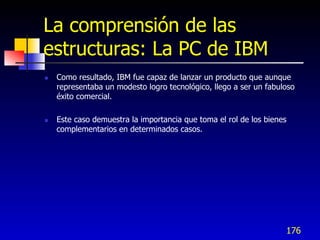 La comprensión de las
estructuras: La PC de IBM
   Como resultado, IBM fue capaz de lanzar un producto que aunque
    representaba un modesto logro tecnológico, llego a ser un fabuloso
    éxito comercial.

   Este caso demuestra la importancia que toma el rol de los bienes
    complementarios en determinados casos.




                                                                   176
 