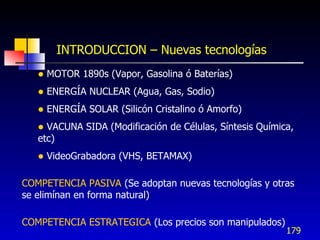 INTRODUCCION – Nuevas tecnologías
      MOTOR 1890s (Vapor, Gasolina ó Baterías)
      ENERGÍA NUCLEAR (Agua, Gas, Sodio)
      ENERGÍA SOLAR (Silicón Cristalino ó Amorfo)
    VACUNA SIDA (Modificación de Células, Síntesis Química,
   etc)
      VideoGrabadora (VHS, BETAMAX)

COMPETENCIA PASIVA (Se adoptan nuevas tecnologías y otras
se elimínan en forma natural)

COMPETENCIA ESTRATEGICA (Los precios son manipulados)
                                                          179
 