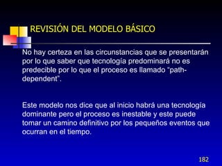 REVISIÓN DEL MODELO BÁSICO

No hay certeza en las circunstancias que se presentarán
por lo que saber que tecnología predominará no es
predecible por lo que el proceso es llamado “path-
dependent”.


Este modelo nos dice que al inicio habrá una tecnología
dominante pero el proceso es inestable y este puede
tomar un camino definitivo por los pequeños eventos que
ocurran en el tiempo.


                                                    182
 
