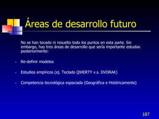 Áreas de desarrollo futuro
    No se han tocado ni resuelto todo los puntos en esta parte. Sin
    embargo, hay tres áreas de desarrollo que sería importante estudiar.
    posteriormente:

   Re-definir modelos

   Estudios empíricos (ej. Teclado QWERTY v.s. DVORAK)

   Competencia tecnológica espaciada (Geográfica e Históricamente)




                                                                           187
 