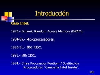 Introducción
Caso Intel.

1970.- Dinamic Random Access Memory (DRAM).

1984-85.- Microprocesadores.

1990-91.- i860 RISC.

1991.- x86 CISC.

1994.- Crisis Procesador Pentium / Sustitución
        Procesadores “Campaña Intel Inside”.
                                                 191
 