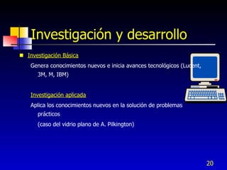 Investigación y desarrollo
 Investigación Básica
    Genera conocimientos nuevos e inicia avances tecnológicos (Lucent,
      3M, M, IBM)


    Investigación aplicada
    Aplica los conocimientos nuevos en la solución de problemas
      prácticos
      (caso del vidrio plano de A. Pilkington)




                                                                         20
 