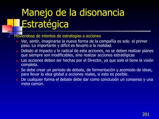 Manejo de la disonancia
        Estratégica
   Moviendose de intentos de estrategias a acciones
      Ver, sentir, imaginarse la nueva forma de la compañía es solo el primer
       paso. Lo importante y difícil es llevarlo a la realidad.
      Debido al impacto y lo radical de esta acciones, no se deben realizar planes
       que siempre son modificables, sino realizar acciones estratégicas
      Las acciones deben ser hechas por el Director, ya que solo el tiene la visión
       completa.
      Se debe crear un periodo de debate, de fermentación y acomodo de ideas,
       para llevar la idea global a acciones reales, si esto es posible.
      De cualquier forma el debate debe dar como conclusión un consenso y una
       meta común.




                                                                             201
 