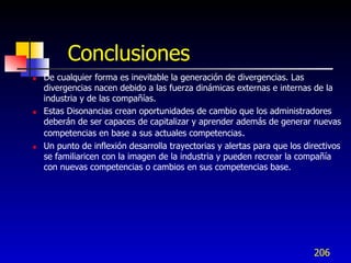 Conclusiones
   De cualquier forma es inevitable la generación de divergencias. Las
    divergencias nacen debido a las fuerza dinámicas externas e internas de la
    industria y de las compañías.
   Estas Disonancias crean oportunidades de cambio que los administradores
    deberán de ser capaces de capitalizar y aprender además de generar nuevas
    competencias en base a sus actuales competencias.
   Un punto de inflexión desarrolla trayectorias y alertas para que los directivos
    se familiaricen con la imagen de la industria y pueden recrear la compañía
    con nuevas competencias o cambios en sus competencias base.




                                                                           206
 