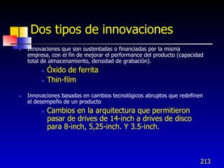 Dos tipos de innovaciones
   Innovaciones que son sustentadas o financiadas por la misma
    empresa, con el fin de mejorar el performance del producto (capacidad
    total de almacenamiento, densidad de grabación).
            Óxido de ferrita
            Thin-film

   Innovaciones basadas en cambios tecnológicos abruptos que redefinen
    el desempeño de un producto
            Cambios en la arquitectura que permitieron
             pasar de drives de 14-inch a drives de disco
             para 8-inch, 5,25-inch. Y 3.5-inch.



                                                                       213
 
