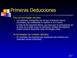 Primeras Deducciones
   Para las tecnologías actuales:
        Las empresas emergentes son las que incorporan nuevas
         tecnologías, las establecidas se esperan o no lo hacen.
        La falla de las empresas lideres, que hace que no permanezcan en
         la cima, no se debe a que no incorporen cambios tecnológicos.
         Suelen inclusive desarrollar estas tecnologías antes.

   En tecnologías con cambios radicales:
        En contraste, las empresas que encabezan esta industria son
         empresas nuevas (entrantes).




                                                                       217
 