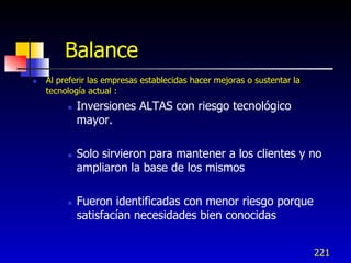 Balance
   Al preferir las empresas establecidas hacer mejoras o sustentar la
    tecnología actual :
            Inversiones ALTAS con riesgo tecnológico
             mayor.

            Solo sirvieron para mantener a los clientes y no
             ampliaron la base de los mismos

            Fueron identificadas con menor riesgo porque
             satisfacían necesidades bien conocidas


                                                                         221
 