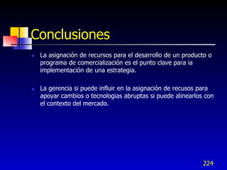 Conclusiones
   La asignación de recursos para el desarrollo de un producto o
    programa de comercialización es el punto clave para ia
    implementación de una estrategia.

   La gerencia si puede influir en la asignación de recusos para
    apoyar cambios o tecnologias abruptas si puede alinearlos con
    el contexto del mercado.




                                                             224
 