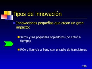 Tipos de innovación
 Innovaciones pequeñas que crean un gran
  impacto:

   Xerox y las pequeñas copiadoras (no entró a
    tiempo)

   RCA y licencia a Sony con el radio de transistores




                                                  228
 