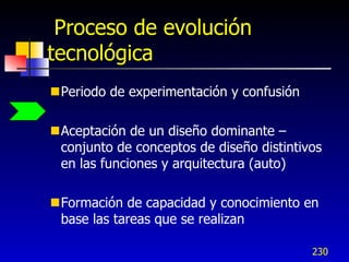 Proceso de evolución
tecnológica
Periodo de experimentación y confusión

Aceptación de un diseño dominante –
 conjunto de conceptos de diseño distintivos
 en las funciones y arquitectura (auto)

Formación de capacidad y conocimiento en
 base las tareas que se realizan

                                          230
 