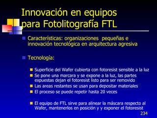Innovación en equipos
para Fotolitografía FTL
 Características: organizaciones pequeñas e
  innovación tecnológica en arquitectura agresiva

 Tecnología:

    Superficie del Wafer cubierta con fotoresist sensible a la luz
    Se pone una marcara y se expone a la luz, las partes
     expuestas dejan el fotoresist listo para ser removido
    Las areas restantes se usan para depositar materiales
    El proceso se puede repetir hasta 20 veces

    El equipo de FTL sirve para alinear la máscara respecto al
     Wafer, mantenerlos en posición y y exponer el fotoresist
                                                            234
 