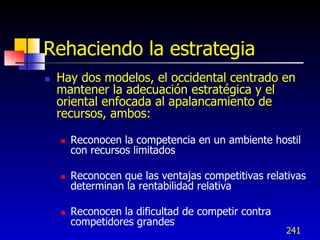 Rehaciendo la estrategia
   Hay dos modelos, el occidental centrado en
    mantener la adecuación estratégica y el
    oriental enfocada al apalancamiento de
    recursos, ambos:

       Reconocen la competencia en un ambiente hostil
        con recursos limitados

       Reconocen que las ventajas competitivas relativas
        determinan la rentabilidad relativa

       Reconocen la dificultad de competir contra
        competidores grandes
                                                     241
 