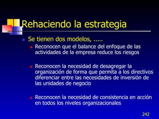 Rehaciendo la estrategia
   Se tienen dos modelos, .....
       Reconocen que el balance del enfoque de las
        actividades de la empresa reduce los riesgos

       Reconocen la necesidad de desagregar la
        organización de forma que permita a los directivos
        diferenciar entre las necesidades de inversión de
        las unidades de negocio

       Reconocen la necesidad de consistencia en acción
        en todos los niveles organizacionales

                                                       242
 