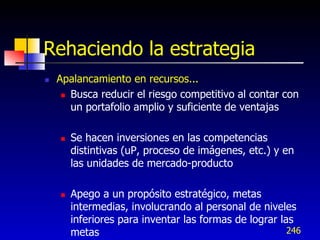 Rehaciendo la estrategia
   Apalancamiento en recursos...
      Busca reducir el riesgo competitivo al contar con

       un portafolio amplio y suficiente de ventajas

       Se hacen inversiones en las competencias
        distintivas (uP, proceso de imágenes, etc.) y en
        las unidades de mercado-producto

       Apego a un propósito estratégico, metas
        intermedias, involucrando al personal de niveles
        inferiores para inventar las formas de lograr las
        metas                                           246
 