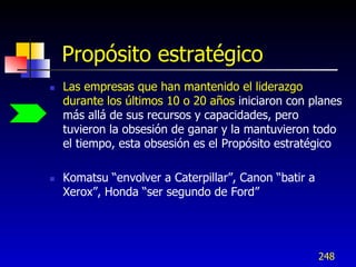 Propósito estratégico
   Las empresas que han mantenido el liderazgo
    durante los últimos 10 o 20 años iniciaron con planes
    más allá de sus recursos y capacidades, pero
    tuvieron la obsesión de ganar y la mantuvieron todo
    el tiempo, esta obsesión es el Propósito estratégico

   Komatsu “envolver a Caterpillar”, Canon “batir a
    Xerox”, Honda “ser segundo de Ford”




                                                       248
 