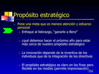 Propósito estratégico
   Pone una meta que es merece atención y esfuerzo
    personal
      Enfoque al liderazgo, “ganarle a Benz”



       ¿qué debemos hacer el próximo año para estar
        más cerca de nuestro propósito estratégico

       La innovación depende de la inventiva de los
        individuos que de la integración de los directivos

       El propósito estratégico es claro en los fines pero
        flexible en los medios (permite improvisación)
                                                       252
 