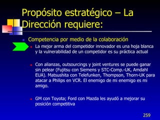Propósito estratégico – La
Dirección requiere:
   Competencia por medio de la colaboración
       La mejor arma del competidor innovador es una hoja blanca
        y la vulnerabilidad de un competidor es su práctica actual

       Con alianzas, outsourcings y joint ventures se puede ganar
        sin pelear (Fujitsu con Siemens y STC-Comp.-UK, Amdahl
        EUA). Matsushita con Telefunken, Thompson, Thorn-UK para
        atacar a Philips en VCR. El enemigo de mi enemigo es mi
        amigo.

       GM con Toyota; Ford con Mazda les ayudó a mejorar su
        posición competitiva

                                                            259
 