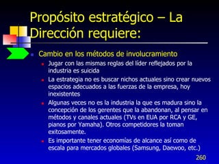 Propósito estratégico – La
Dirección requiere:
   Cambio en los métodos de involucramiento
       Jugar con las mismas reglas del líder reflejados por la
        industria es suicida
       La estrategia no es buscar nichos actuales sino crear nuevos
        espacios adecuados a las fuerzas de la empresa, hoy
        inexistentes
       Algunas veces no es la industria la que es madura sino la
        concepción de los gerentes que la abandonan, al pensar en
        métodos y canales actuales (TVs en EUA por RCA y GE,
        pianos por Yamaha). Otros competidores la toman
        exitosamente.
       Es importante tener economías de alcance así como de
        escala para mercados globales (Samsung, Daewoo, etc.)
                                                              260
 