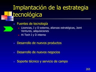 Implantación de la estrategia
tecnológica
   Fuentes de tecnología
       Licencias, I y D externo, alianzas estratégicas, Joint
        Ventures, adquisiciones
       Hi Tech I y D interno


   Desarrollo de nuevos productos

   Desarrollo de nuevos negocios

   Soporte técnico y servicio de campo

                                                                 265
 