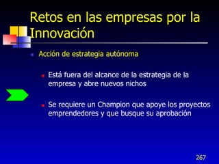 Retos en las empresas por la
Innovación
   Acción de estrategia autónoma

       Está fuera del alcance de la estrategia de la
        empresa y abre nuevos nichos

       Se requiere un Champion que apoye los proyectos
        emprendedores y que busque su aprobación




                                                        267
 