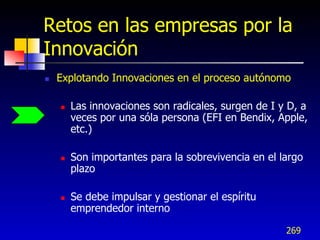 Retos en las empresas por la
Innovación
   Explotando Innovaciones en el proceso autónomo

       Las innovaciones son radicales, surgen de I y D, a
        veces por una sóla persona (EFI en Bendix, Apple,
        etc.)

       Son importantes para la sobrevivencia en el largo
        plazo

       Se debe impulsar y gestionar el espíritu
        emprendedor interno

                                                     269
 