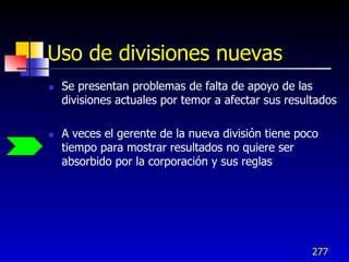 Uso de divisiones nuevas
   Se presentan problemas de falta de apoyo de las
    divisiones actuales por temor a afectar sus resultados

   A veces el gerente de la nueva división tiene poco
    tiempo para mostrar resultados no quiere ser
    absorbido por la corporación y sus reglas




                                                     277
 