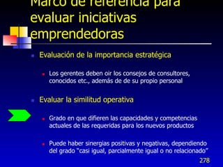 Marco de referencia para
evaluar iniciativas
emprendedoras
   Evaluación de la importancia estratégica

       Los gerentes deben oir los consejos de consultores,
        conocidos etc., además de de su propio personal


   Evaluar la similitud operativa

       Grado en que difieren las capacidades y competencias
        actuales de las requeridas para los nuevos productos

       Puede haber sinergias positivas y negativas, dependiendo
        del grado “casi igual, parcialmente igual o no relacionado”
                                                               278
 