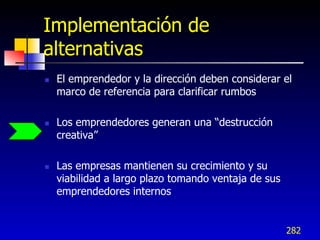 Implementación de
alternativas
   El emprendedor y la dirección deben considerar el
    marco de referencia para clarificar rumbos

   Los emprendedores generan una “destrucción
    creativa”

   Las empresas mantienen su crecimiento y su
    viabilidad a largo plazo tomando ventaja de sus
    emprendedores internos


                                                      282
 