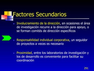 Factores Secundarios
   Involucramiento de la dirección, en ocasiones el área
    de investigación recurre a la dirección para apoyo, o
    se forman comités de dirección específicos

   Responsabilidad individual corporativa, un seguidor
    de proyectos a veces es necesario

   Proximidad, entre los laboratorios de investigación y
    los de desarrollo es conveniente para facilitar su
    coordinación

                                                     291
 