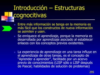 Introducción – Estructuras
cognocitivas
   Entre más información se tenga en la memoria es
    más fácil que los constructos de nueva información
    se asimilen y usen.
   Se enriquece el aprendizaje, porque la memoria es
    desarrollada por aprendizaje asociado al establecer
    enlaces con los conceptos previos existentes.

   La experiencia de aprendizaje en una tarea influye en
    el aprendizaje de otras tareas, es el concepto de
    “Aprender a aprender”, facilitado por un acervo
    previo de conocimientos (LISP sólo o LISP después
    de Pascal; habilidades de solución de problemas)
                                                    295
 
