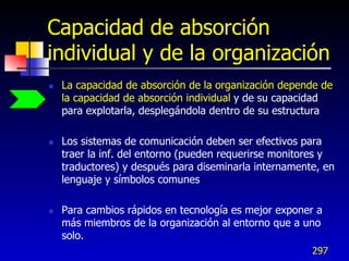 Capacidad de absorción
individual y de la organización
   La capacidad de absorción de la organización depende de
    la capacidad de absorción individual y de su capacidad
    para explotarla, desplegándola dentro de su estructura

   Los sistemas de comunicación deben ser efectivos para
    traer la inf. del entorno (pueden requerirse monitores y
    traductores) y después para diseminarla internamente, en
    lenguaje y símbolos comunes

   Para cambios rápidos en tecnología es mejor exponer a
    más miembros de la organización al entorno que a uno
    solo.
                                                       297
 