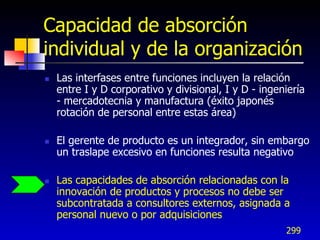Capacidad de absorción
individual y de la organización
   Las interfases entre funciones incluyen la relación
    entre I y D corporativo y divisional, I y D - ingeniería
    - mercadotecnia y manufactura (éxito japonés
    rotación de personal entre estas área)

   El gerente de producto es un integrador, sin embargo
    un traslape excesivo en funciones resulta negativo

   Las capacidades de absorción relacionadas con la
    innovación de productos y procesos no debe ser
    subcontratada a consultores externos, asignada a
    personal nuevo o por adquisiciones
                                                       299
 