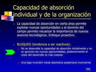 Capacidad de absorción
individual y de la organización
   La capacidad de absorción en cierta área permite
    explotar nuevas oportunidades y el dominio del
    campo permite visualizar la importancia de nuevos
    avances tecnológicos. Enfoque proactivo.

   BLOQUEO (tendencia a ser reactivos).
       No se desarrolla la capacidad de absorción inicialmente y no
        se aprecian las nuevas oportunidades, posteriormente el
        costo del desarrollo es más costoso

       Una baja inversión inicial desmotiva posteriores inversiones

                                                               300
 
