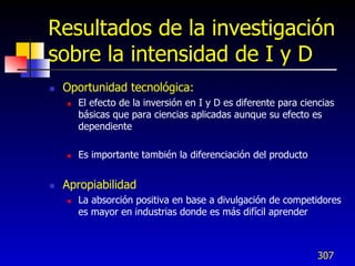 Resultados de la investigación
sobre la intensidad de I y D
   Oportunidad tecnológica:
       El efecto de la inversión en I y D es diferente para ciencias
        básicas que para ciencias aplicadas aunque su efecto es
        dependiente

       Es importante también la diferenciación del producto


   Apropiabilidad
       La absorción positiva en base a divulgación de competidores
        es mayor en industrias donde es más difícil aprender



                                                                 307
 