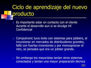 Ciclo de aprendizaje del nuevo
producto
   Es importante estar en contacto con el cliente
    durante el desarrollo aun si se divulga inf.
    Confidencial

   Computronic tuvo éxito con sistemas para jobbers, al
    incursionar en mercados de distribuidores grandes,
    falló con fuertes inversiones y por menospreciar el
    reto, se pensaba que era un jobber grande.

   Sin embargo los mayoristas tenían otros sistemas
    conectados y tenían una mayor preparación técnica
                                                     321
 