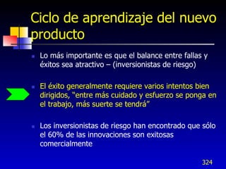 Ciclo de aprendizaje del nuevo
producto
   Lo más importante es que el balance entre fallas y
    éxitos sea atractivo – (inversionistas de riesgo)

   El éxito generalmente requiere varios intentos bien
    dirigidos, “entre más cuidado y esfuerzo se ponga en
    el trabajo, más suerte se tendrá”

   Los inversionistas de riesgo han encontrado que sólo
    el 60% de las innovaciones son exitosas
    comercialmente

                                                    324
 
