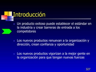 Introducción
   Un producto exitoso puede establecer el estándar en
    la industria y crear barreras de entrada a los
    competidores

   Los nuevos productos renuevan a la organización y
    dirección, crean confianza y oportunidad

   Los nuevos productos vigorizan a la mejor gente en
    la organización para que tengan nuevas fuerzas


                                                   327
 