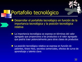 Portafolio tecnológico
 Desarrollar el portafolio tecnológico en función de la
  importancia tecnológica y la posición tecnológica
  relativa

 La importancia tecnológica se expresa en términos del valor
  agregado que proporciona a los productos o el valor agregado
  que podría traer potencialmente para otras clases de productos

 La posición tecnológica relativa se expresa en función de
  patentes, Know How, secretos comerciales, efectos de curva de
  aprendizaje y talento clave


                                                            33
 