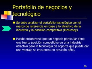 Portafolio de negocios y
tecnológico
 Se debe analizar el portafolio tecnológico con el
  marco de referencia en base a lo atractivo de la
  industria y la posición competitiva (McKinsey)

 Puede encontrarse que un negocio particular tiene
  una fuerte posición competitiva en una industria
  atractiva pero la tecnología de soporte que puede dar
  una ventaja se encuentra en posición débil.




                                                      36
 