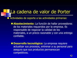 La cadena de valor de Porter
 Actividades de soporte a las actividades primarias:

    Abastecimiento: La función de hallar proveedores
     de los materiales requeridos por la empresa. Es
     responsable de negociar la calidad de los
     materiales, a un precio razonable y con una entrega
     confiable.

    Desarrollo tecnológico: La empresa requiere
     actualizar sus procesos, entrenar a su personal para
     asegura que sus productos permanezcan
     competitivos.
                                                        42
 